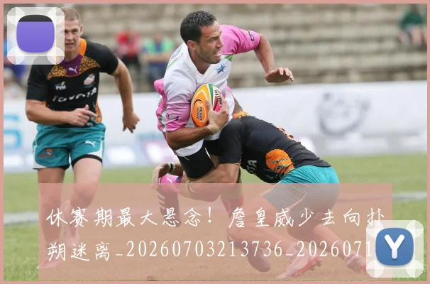 休赛期最大悬念!詹皇威少去向扑朔迷离_20260703213736_20260718003101