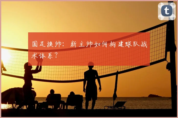 国足换帅:新主帅如何构建球队战术体系?