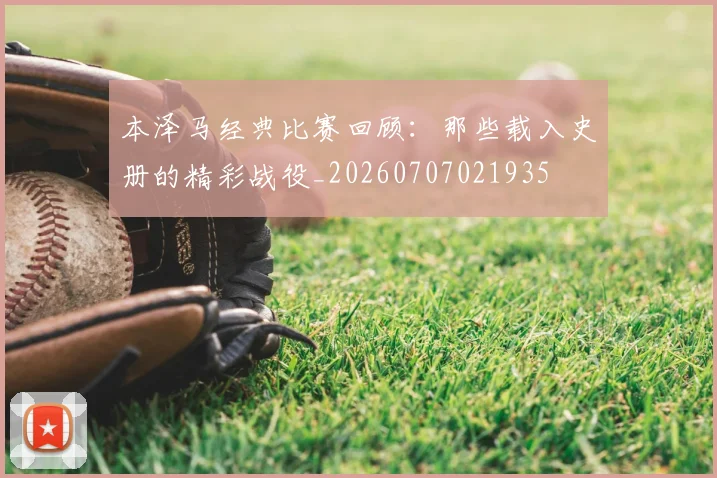本泽马经典比赛回顾：那些载入史册的精彩战役_20260707021935