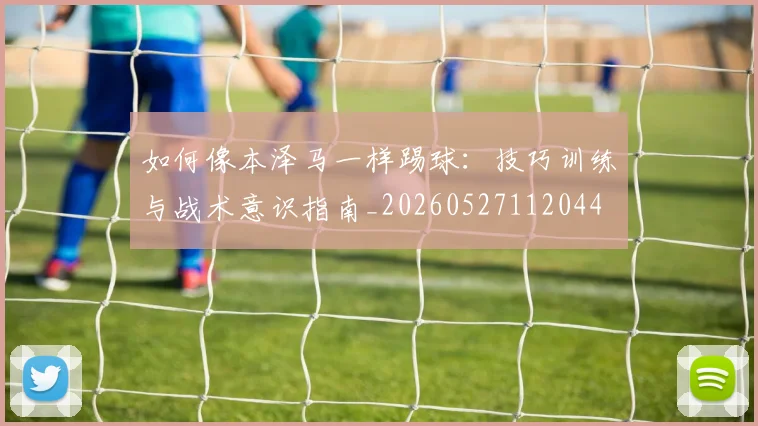 如何像本泽马一样踢球：技巧训练与战术意识指南_20260527112044