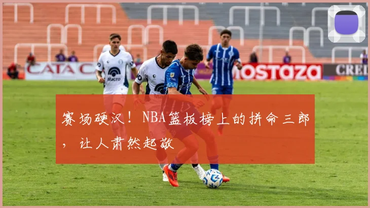 赛场硬汉!NBA篮板榜上的拼命三郎,让人肃然起敬