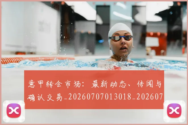 意甲转会市场：最新动态、传闻与确认交易_20260707013018_20260723180942
