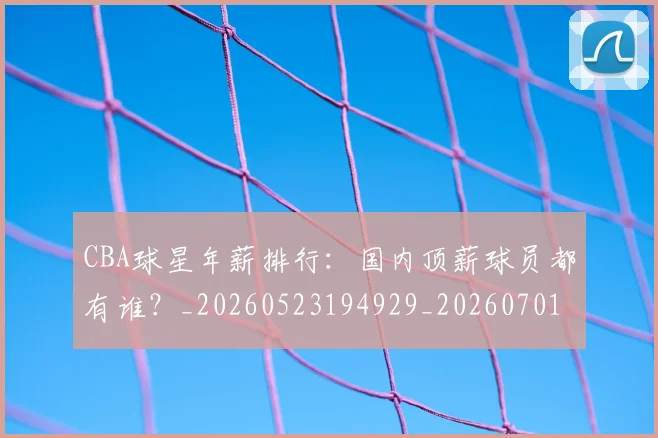 CBA球星年薪排行：国内顶薪球员都有谁？_20260523194929_20260701211550
