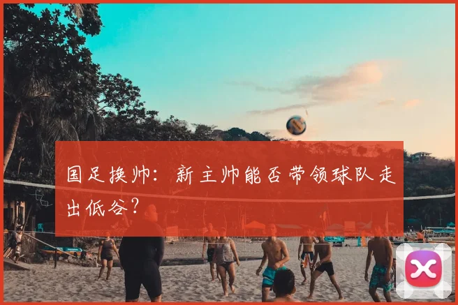 国足换帅:新主帅能否带领球队走出低谷?