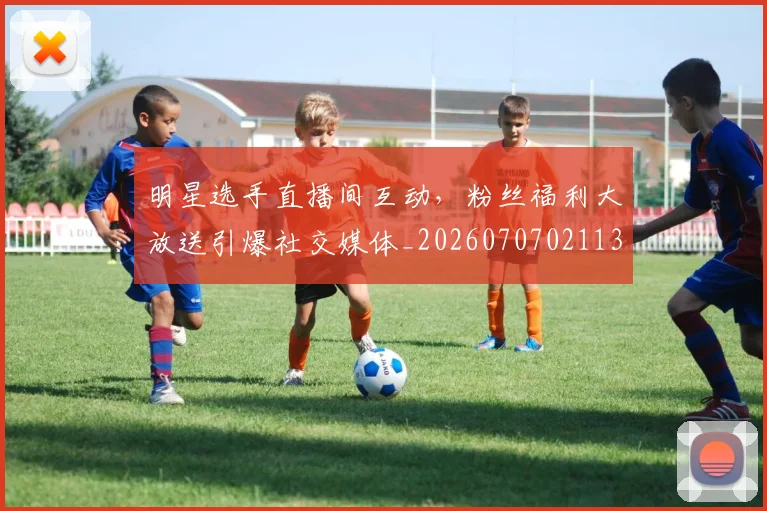 明星选手直播间互动，粉丝福利大放送引爆社交媒体_20260707021137_20260731172201