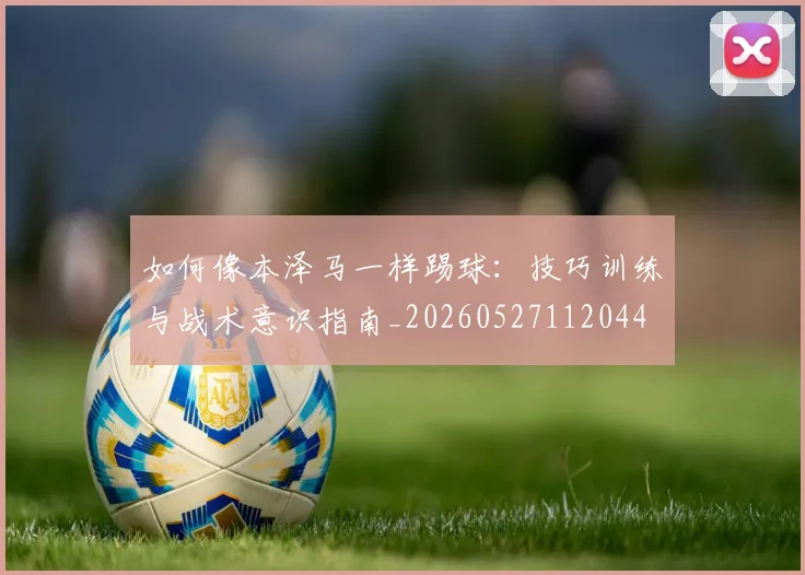 如何像本泽马一样踢球：技巧训练与战术意识指南_20260527112044