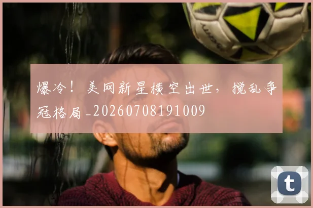 爆冷!美网新星横空出世,搅乱争冠格局_20260708191009