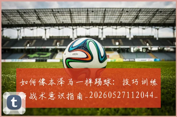 如何像本泽马一样踢球：技巧训练与战术意识指南_20260527112044_20260703230252_20260720181425