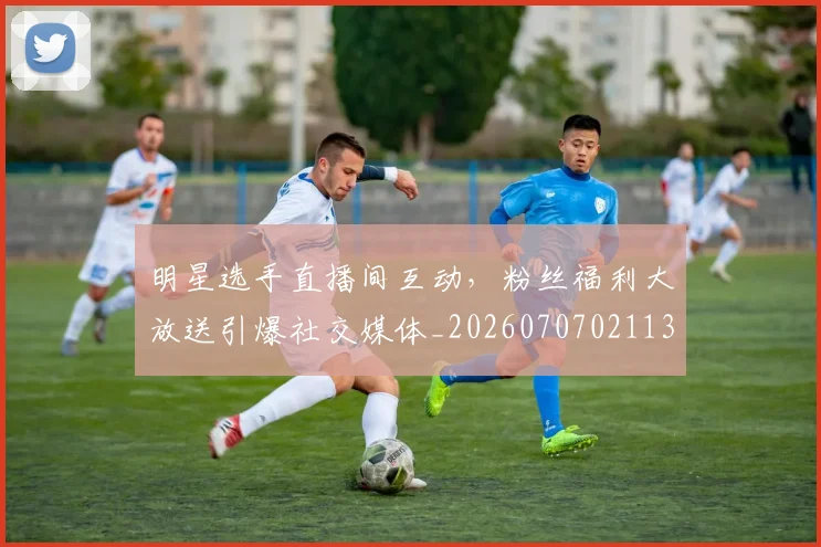 明星选手直播间互动,粉丝福利大放送引爆社交媒体_20260707021137_20260731172201