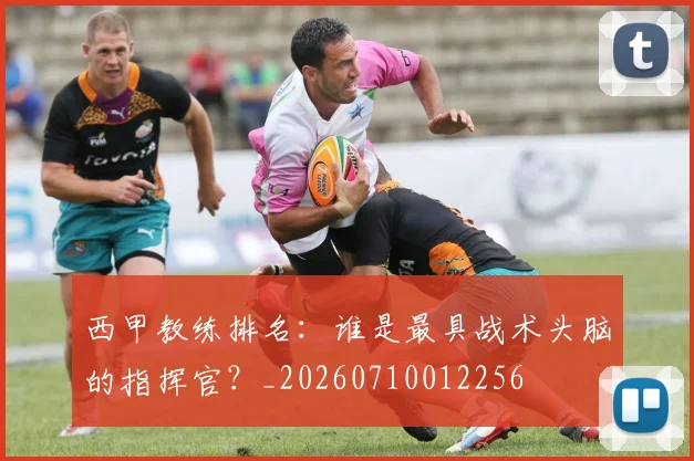西甲教练排名：谁是最具战术头脑的指挥官？_20260710012256