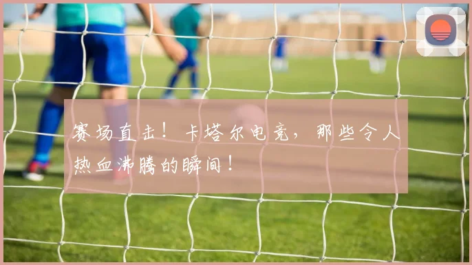 赛场直击！卡塔尔电竞，那些令人热血沸腾的瞬间！