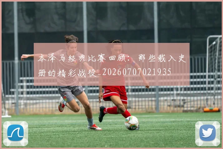 本泽马经典比赛回顾：那些载入史册的精彩战役_20260707021935