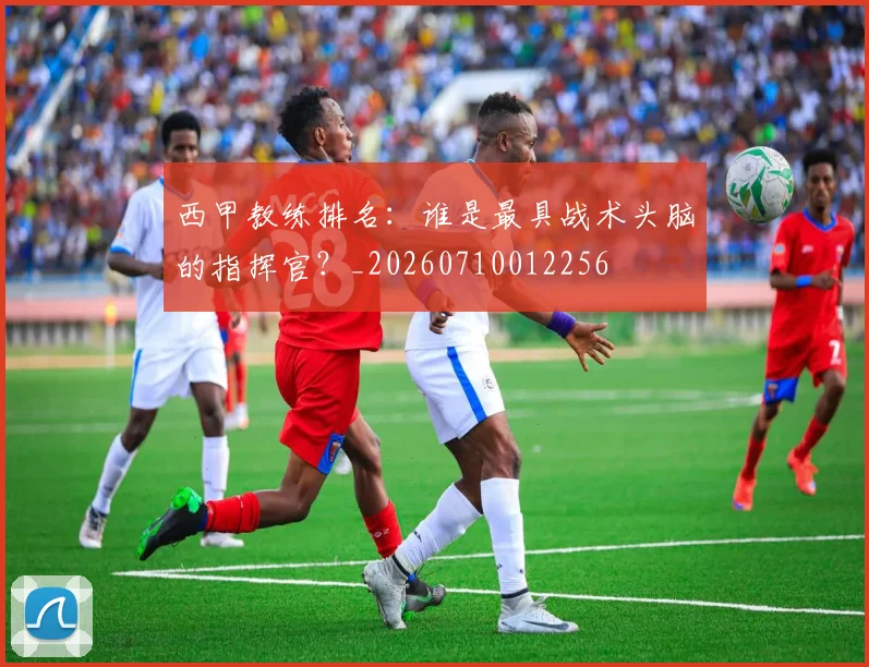 西甲教练排名：谁是最具战术头脑的指挥官？_20260710012256