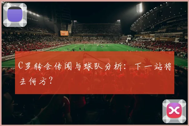 C罗转会传闻与球队分析:下一站将去何方?
